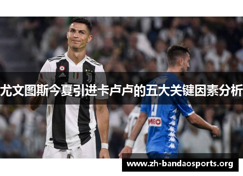 尤文图斯今夏引进卡卢卢的五大关键因素分析