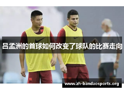 吕孟洲的首球如何改变了球队的比赛走向